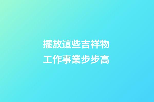 擺放這些吉祥物 工作事業步步高